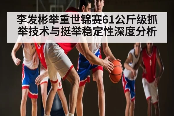 李发彬举重世锦赛61公斤级抓举技术与挺举稳定性深度分析 | ANBOSPORTS